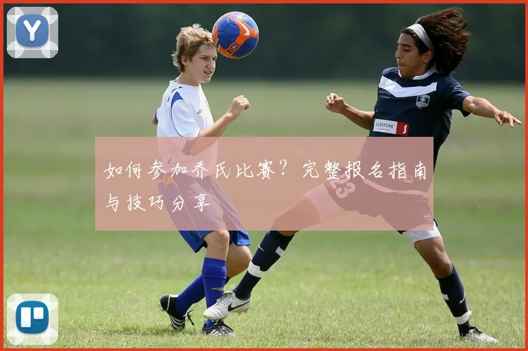 如何参加乔氏比赛？完整报名指南与技巧分享